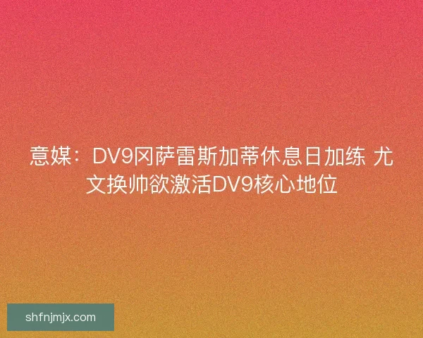 意媒：DV9冈萨雷斯加蒂休息日加练 尤文换帅欲激活DV9核心地位