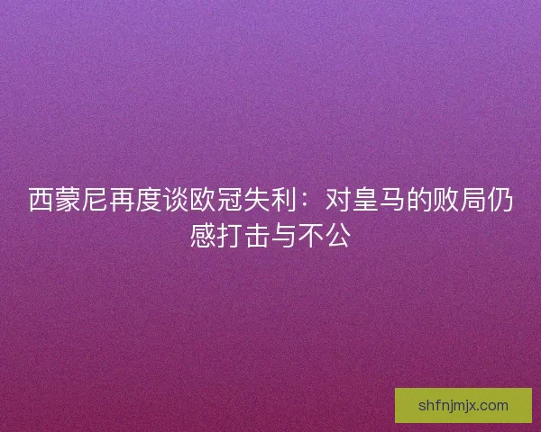 西蒙尼再度谈欧冠失利：对皇马的败局仍感打击与不公
