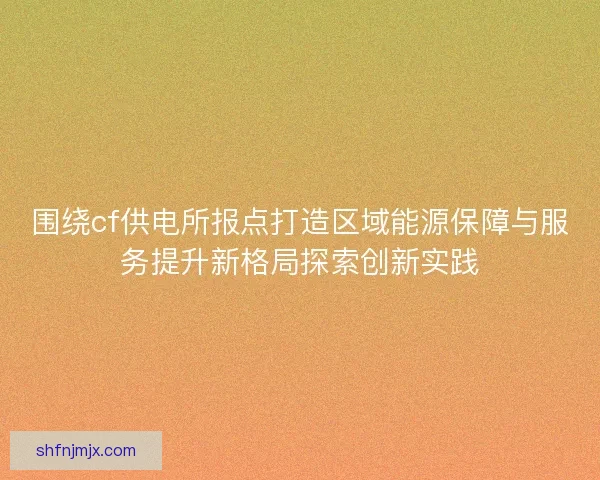 围绕cf供电所报点打造区域能源保障与服务提升新格局探索创新实践