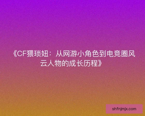 《CF猥琐妞：从网游小角色到电竞圈风云人物的成长历程》