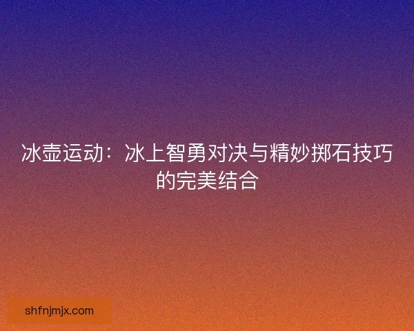 冰壶运动：冰上智勇对决与精妙掷石技巧的完美结合