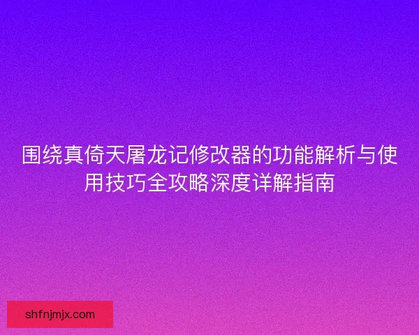 围绕真倚天屠龙记修改器的功能解析与使用技巧全攻略深度详解指南