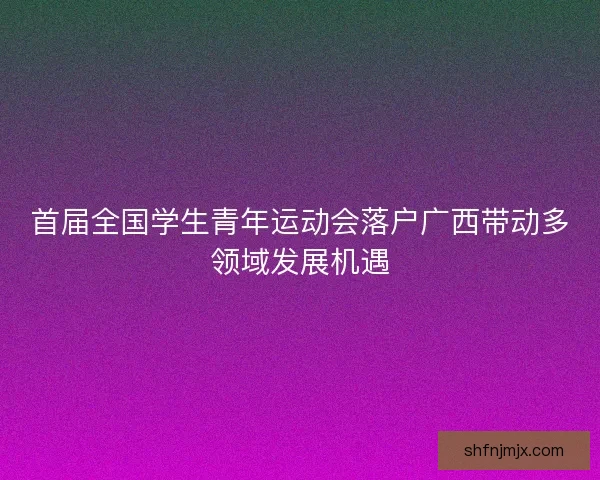 首届全国学生青年运动会落户广西带动多领域发展机遇