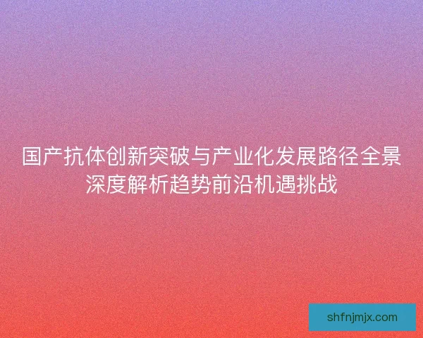 国产抗体创新突破与产业化发展路径全景深度解析趋势前沿机遇挑战