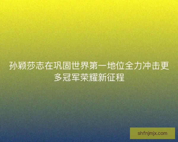 孙颖莎志在巩固世界第一地位全力冲击更多冠军荣耀新征程