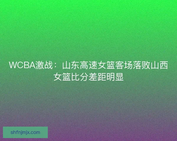 WCBA激战：山东高速女篮客场落败山西女篮比分差距明显