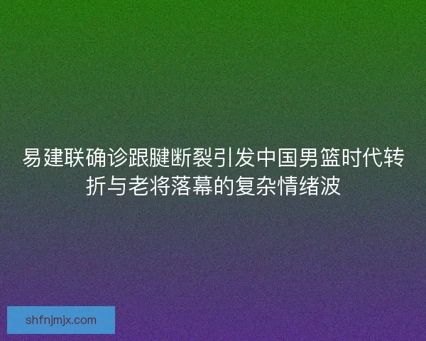 易建联确诊跟腱断裂引发中国男篮时代转折与老将落幕的复杂情绪波 易建联确诊跟腱断裂引发中国男篮时代转折与老将落幕的复杂情绪波