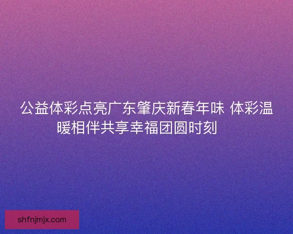 公益体彩点亮广东肇庆新春年味 体彩温暖相伴共享幸福团圆时刻 🎉 公益体彩点亮广东肇庆新春年味 体彩温暖相伴共享幸福团圆时刻 🎉