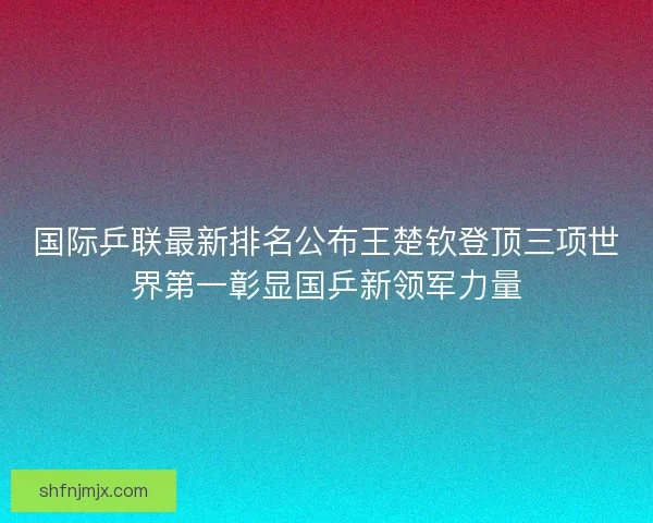 国际乒联最新排名公布王楚钦登顶三项世界第一彰显国乒新领军力量