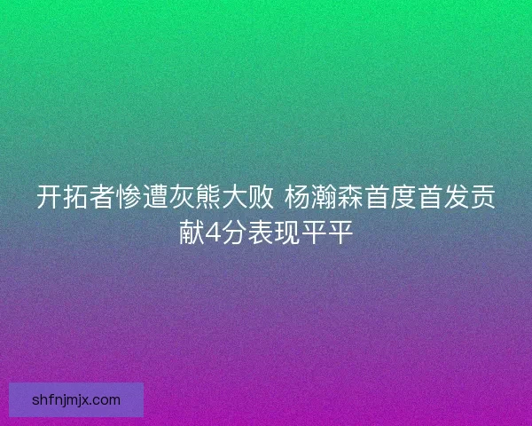 开拓者惨遭灰熊大败 杨瀚森首度首发贡献4分表现平平