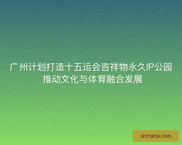 广州计划打造十五运会吉祥物永久IP公园 推动文化与体育融合发展