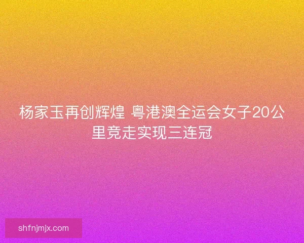杨家玉再创辉煌 粤港澳全运会女子20公里竞走实现三连冠