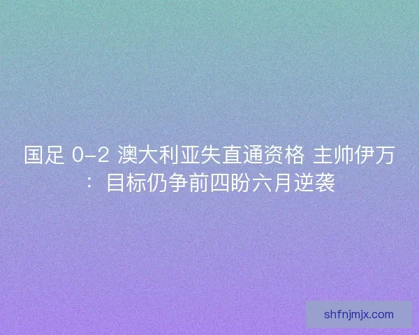 国足 0-2 澳大利亚失直通资格 主帅伊万：目标仍争前四盼六月逆袭