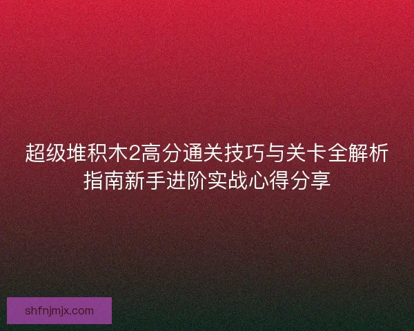 超级堆积木2高分通关技巧与关卡全解析指南新手进阶实战心得分享 超级堆积木2高分通关技巧与关卡全解析指南新手进阶实战心得分享
